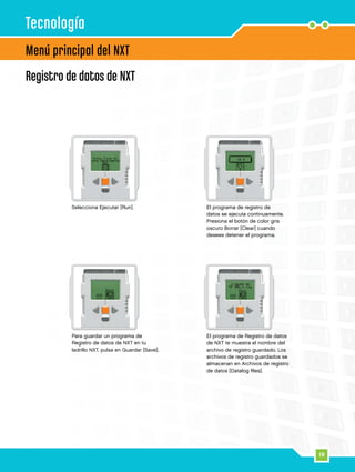19
Menú principal del NXT
Tecnología
El programa de registro de
datos se ejecuta continuamente.
Presiona el botón de color gris
oscuro Borrar [Clear] cuando
desees detener el programa.
Para guardar un programa de
Registro de datos de NXT en tu
ladrillo NXT, pulsa en Guardar [Save].
Selecciona Ejecutar [Run].
El programa de Registro de datos
de NXT te muestra el nombre del
archivo de registro guardado. Los
archivos de registro guardados se
almacenan en Archivos de registro
de datos [Datalog files].
Registro de datos de NXT
 