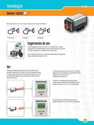 26
Sensor táctil
Tecnología
Presione y retenga el botón del sensor
táctil mientras observa la pantalla del NXT.
Deberá observar un uno (1) en la pantalla.
Ahora libere el botón del sensor táctil.
Deberá observar un cero (0) en la pantalla.
Ver
Observe la respuesta actual del sensor táctil en la
pantalla utilizando Ver [View]. Un cero [0] significa que
no está presionado el botón del sensor táctil. Un uno [1]
en la pantalla significa que está presionado el botón
del sensor táctil.
Conecte el sensor táctil al puerto 1 del NXT.
Seleccione Ver [View] en la pantalla del NXT.
Seleccione el icono táctil.
Seleccione el puerto 1.
El sensor táctil es un interruptor: puede presionarse o liberarse.
Sugerencias de uso
Puede agregar el sensor táctil a un modelo NXT y luego
programar el comportamiento del modelo para que cambie
cuando se presiona o se libera el sensor táctil.
En el Robot Educator se incluye la posibilidad de programar
ideas utilizando el sensor táctil.
Presionado Liberado Protegido
 