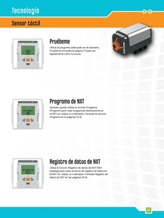 27
Sensor táctil
Tecnología
Pruébeme
Utilice el programa adecuado en el submenú
Pruébeme (consulte la página 17) para ver
rápidamente cómo funciona.
Programa de NXT
También puede utilizar la función Programa
[Program] para crear programas directamente en
el NXT sin utilizar un ordenador. Consulte la sección
Programa en la páginas 15-16.
Registro de datos de NXT
Utiliza la función Registro de datos de NXT [NXT
Datalog] para crear archivos de registro de datos en
el NXT sin utilizar un ordenador. Consulta Registro de
datos de NXT en las páginas 18-19.
 