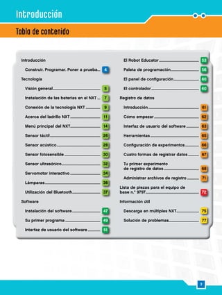 3
Introducción
	 Construir. Programar. Poner a prueba.... 4
Tecnología
	 Visión general................................................... 5
	 Instalación de las baterías en el NXT..... 7
	 Conexión de la tecnología NXT................. 9
	 Acerca del ladrillo NXT................................. 11
	 Menú principal del NXT................................. 14
	 Sensor táctil...................................................... 26
	 Sensor acústico............................................... 28
	 Sensor fotosensible....................................... 30
	 Sensor ultrasónico.......................................... 32
	 Servomotor interactivo................................. 34
	 Lámparas........................................................... 36
	 Utilización del Bluetooth............................... 37
Software
	 Instalación del software............................... 47
	 Su primer programa...................................... 49
	 Interfaz de usuario del software............... 51
	 El Robot Educator........................................... 53
	 Paleta de programación............................... 56
	 El panel de configuración............................ 60
	 El controlador................................................... 60
Registro de datos
	 Introducción...................................................... 61
	 Cómo empezar................................................ 62
	 Interfaz de usuario del software............... 63
	 Herramientas.................................................... 65
	 Configuración de experimentos................ 66
	 Cuatro formas de registrar datos............. 67
	 Tu primer experimento
	 de registro de datos...................................... 68
	 Administrar archivos de registro.............. 71
Lista de piezas para el equipo de
base n.º 9797........................................................ 72
Información útil
	 Descarga en múltiples NXT......................... 75
	 Solución de problemas................................. 77
Tabla de contenido
Introducción
 