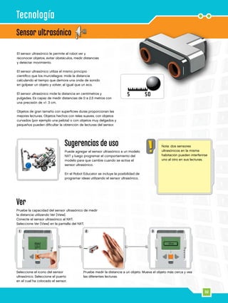 1 32
32
Sensor ultrasónico
Ver
Pruebe la capacidad del sensor ultrasónico de medir
la distancia utilizando Ver [View].
Conecte el sensor ultrasónico al NXT.
Seleccione Ver [View] en la pantalla del NXT.
Pruebe medir la distancia a un objeto. Mueva el objeto más cerca y vea
las diferentes lecturas.
Seleccione el icono del sensor
ultrasónico. Seleccione el puerto
en el cual ha colocado el sensor.
Tecnología
El sensor ultrasónico le permite al robot ver y
reconocer objetos, evitar obstáculos, medir distancias
y detectar movimiento.
El sensor ultrasónico utiliza el mismo principio
científico que los murciélagos: mide la distancia
calculando el tiempo que demora una onda de sonido
en golpear un objeto y volver, al igual que un eco.
El sensor ultrasónico mide la distancia en centímetros y
pulgadas. Es capaz de medir distancias de 0 a 2,5 metros con
una precisión de +/- 3 cm.
Objetos de gran tamaño con superficies duras proporcionan las
mejores lecturas. Objetos hechos con telas suaves, con objetos
curvados (por ejemplo una pelota) o con objetos muy delgados y
pequeños pueden dificultar la obtención de lecturas del sensor.
Sugerencias de uso
Puede agregar el sensor ultrasónico a un modelo
NXT y luego programar el comportamiento del
modelo para que cambie cuando se activa el
sensor ultrasónico.
En el Robot Educator se incluye la posibilidad de
programar ideas utilizando el sensor ultrasónico.
Nota: dos sensores
ultrasónicos en la misma
habitación pueden interferirse
uno al otro en sus lecturas.
 