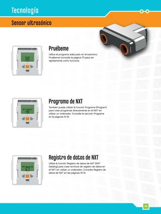 33
Sensor ultrasónico
Tecnología
Pruébeme
Utilice el programa adecuado en el submenú
Pruébeme (consulte la página 17) para ver
rápidamente cómo funciona.
Programa de NXT
También puede utilizar la función Programa [Program]
para crear programas directamente en el NXT sin
utilizar un ordenador. Consulte la sección Programa
en la páginas 15-16.
Registro de datos de NXT
Utiliza la función Registro de datos de NXT [NXT
Datalog] para crear archivos de registro de datos en
el NXT sin utilizar un ordenador. Consulta Registro de
datos de NXT en las páginas 18-19.
 