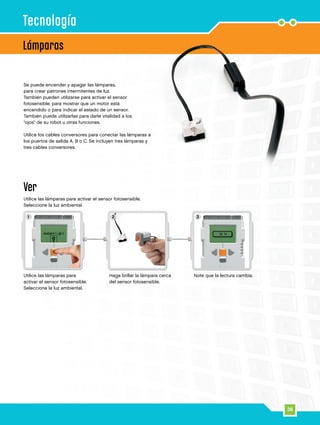 36
1 2 3
Lámparas
Tecnología
Se puede encender y apagar las lámparas,
para crear patrones intermitentes de luz.
También pueden utilizarse para activar el sensor
fotosensible, para mostrar que un motor está
encendido o para indicar el estado de un sensor.
También puede utilizarlas para darle vitalidad a los
“ojos” de su robot u otras funciones.
Utilice los cables conversores para conectar las lámparas a
los puertos de salida A, B o C. Se incluyen tres lámparas y
tres cables conversores.
Ver
Utilice las lámparas para activar el sensor fotosensible.
Seleccione la luz ambiental.
Utilice las lámparas para
activar el sensor fotosensible.
Seleccione la luz ambiental.
Haga brillar la lámpara cerca
del sensor fotosensible.
Note que la lectura cambia.
 