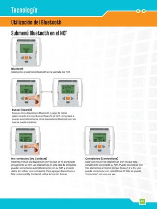 43
Utilización del Bluetooth
Submenú Bluetooth en el NXT
Tecnología
Buscar [Search]
Busque otros dispositivos Bluetooth. Luego de haber
seleccionado el icono Buscar [Search], el NXT comenzará a
buscar automáticamente otros dispositivos Bluetooth con los
que se pueda conectar.
Bluetooth
Seleccione el submenú Bluetooth en la pantalla del NXT.
Mis contactos [My Contacts]
Esta lista incluye los dispositivos con los que se ha conectado
previamente su NXT. Los dispositivos en esta lista de contactos
pueden conectarse automáticamente con su NXT y enviarle
datos sin utilizar una contraseña. Para agregar dispositivos a
Mis contactos [My Contacts], utilice la función Buscar.
Conexiones [Connections]
Esta lista incluye los dispositivos con los que está
actualmente conectado su NXT. Puede conectarse con
tres elementos al mismo tiempo (líneas 1, 2 y 3) y uno
puede conectarse con usted (línea 0). Sólo se puede
comunicar con uno por vez.
 
