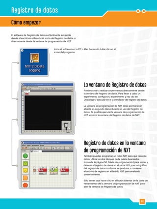 62
1
2
3
El software de Registro de datos es fácilmente accesible
desde el escritorio utilizando el icono de Registro de datos, o
directamente desde la ventana de programación de NXT.
Inicia el software en tu PC o Mac haciendo doble clic en el
icono del programa.
La ventana de Registro de datos
Puedes crear y realizar experimentos directamente desde
la ventana de Registro de datos. Para llevar a cabo un
experimento, configura tu experimento y haz clic en
Descargar y ejecutar en el Controlador de registro de datos.
La ventana de programación de NXT debe permanecer
abierta en segundo plano durante el uso de Registro de
datos. Es posible ejecutar la ventana de programación de
NXT sin abrir la ventana de Registro de datos de NXT.
Registro de datos en la ventana
de programación de NXT
También puedes programar un robot NXT para que recopile
datos. Utiliza los dos bloques de la paleta Avanzados
(consulta la página 56, Paleta de programación) para iniciar y
detener el registro de datos en el robot NXY y ver un gráfico
del registro de datos conforme se produce, o conserva
el archivo de registro en el ladrillo NXT para analizarlo
posteriormente.
Sólo tienes que hacer clic en el botón Alternar de la barra de
herramientas de la ventana de programación de NXT para
abrir la ventana de Registro de datos.
Cómo empezar
Registro de datos
 