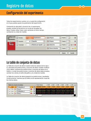 66
Todos los experimentos cuentan con un panel de configuración
en el que puedes ajustar los parámetros del experimento.
Cambiando la velocidad y duración de un experimento,
puedes cambiar la frecuencia con la que se recopilan los
datos. Puedes utilizar hasta cuatro sensores al mismo tiempo,
cambiando la unidad de medida.
La tabla de conjunto de datos
La Tabla de conjunto de datos muestra todos los valores de los ejes x
e y derivados de predicciones y conjuntos de datos. Puedes modificar
cómo deben mostrarse las predicciones y conjuntos de datos en el
Gráfico u ocultar las predicciones y conjuntos de datos seleccionados,
cambiar los colores, el estilo del gráfico y la unidad de medida.
La Tabla de conjunto de datos presenta tus predicciones y resultados
numéricamente, mientras que el Gráfico es la representación visual de
los mismos datos.
Configuración del experimento
Registro de datos
 
