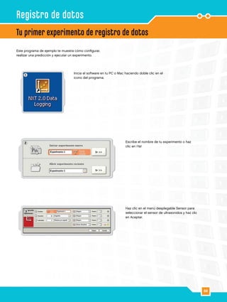 68
1
2
3
Este programa de ejemplo te muestra cómo configurar,
realizar una predicción y ejecutar un experimento.
Inicia el software en tu PC o Mac haciendo doble clic en el
icono del programa.
Escribe el nombre de tu experimento o haz
clic en ¡Ya!
Haz clic en el menú desplegable Sensor para
seleccionar el sensor de ultrasonidos y haz clic
en Aceptar.
Tu primer experimento de registro de datos
Registro de datos
 