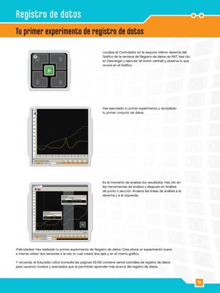 70
7
8
9
¡Felicidades! Has realizado tu primer experimento de Registro de datos. Crea ahora un experimento nuevo
e intenta utilizar dos sensores a la vez, lo cual creará dos ejes y en el mismo gráfico.
Y recuerda, el Educador robot (consulta las páginas 53-55) contiene varios tutoriales de registro de datos
para usuarios novatos y avanzados que te permitirán aprender más acerca del registro de datos.
Localiza el Controlador en la esquina inferior derecha del
Gráfico de la ventana de Registro de datos de NXT. Haz clic
en Descargar y ejecutar (el botón central) y observa lo que
ocurre en el Gráfico.
Has ejecutado tu primer experimento y recopilado
tu primer conjunto de datos.
Es el momento de analizar los resultados. Haz clic en
las Herramientas de análisis y después en Análisis
de punto o sección. Arrastra las líneas de análisis a la
derecha y a la izquierda.
Tu primer experimento de registro de datos
Registro de datos
 