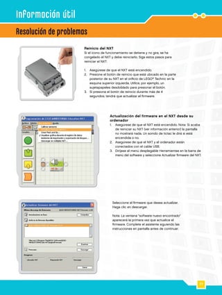 77
1
2
Resolución de problemas
Información útil
Reinicio del NXT
Si el icono de funcionamiento se detiene y no gira, se ha
congelado el NXT y debe reiniciarlo. Siga estos pasos para
reiniciar el NXT:
1.		 Asegúrese de que el NXT está encendido.
2.		Presione el botón de reinicio que está ubicado en la parte
posterior de su NXT en el orificio de LEGO®
Technic en la
esquina superior izquierda. Utilice, por ejemplo, un
sujetapapeles desdoblado para presionar el botón.
3.		Si presiona el botón de reinicio durante más de 4
segundos, tendrá que actualizar el firmware.
Actualización del firmware en el NXT desde su
ordenador
1.		Asegúrese de que el NXT está encendido. Nota: Si acaba
de reiniciar su NXT (ver información anterior) la pantalla
no mostrará nada. Un sonido de tictac le dirá si está
encendida o no.
2.		Asegúrese de que el NXT y el ordenador están
conectados con el cable USB.
3.		Diríjase al menú desplegable Herramientas en la barra de
menú del software y seleccione Actualizar firmware del NXT.
Seleccione el firmware que desea actualizar.
Haga clic en descargar.
Nota: La ventana software nuevo encontrado
aparecerá la primera vez que actualice el
firmware. Complete el asistente siguiendo las
instrucciones en pantalla antes de continuar.
 