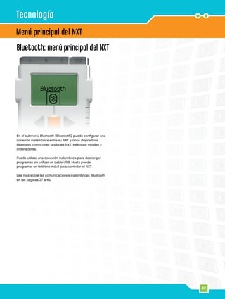 22
Bluetooth: menú principal del NXT
En el submenú Bluetooth [Bluetooth], puede configurar una
conexión inalámbrica entre su NXT y otros dispositivos
Bluetooth, como otras unidades NXT, teléfonos móviles y
ordenadores.
Puede utilizar una conexión inalámbrica para descargar
programas sin utilizar un cable USB. Hasta puede
programar un teléfono móvil para controlar el NXT.
Lea más sobre las comunicaciones inalámbricas Bluetooth
en las páginas 37 a 46.
Menú principal del NXT
Tecnología
 