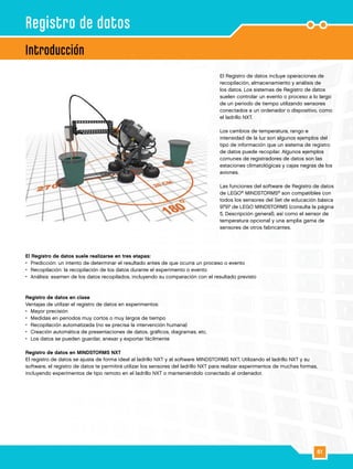 61
El Registro de datos incluye operaciones de
recopilación, almacenamiento y análisis de
los datos. Los sistemas de Registro de datos
suelen controlar un evento o proceso a lo largo
de un periodo de tiempo utilizando sensores
conectados a un ordenador o dispositivo, como
el ladrillo NXT.
Los cambios de temperatura, rango e
intensidad de la luz son algunos ejemplos del
tipo de información que un sistema de registro
de datos puede recopilar. Algunos ejemplos
comunes de registradores de datos son las
estaciones climatológicas y cajas negras de los
aviones.
Las funciones del software de Registro de datos
de LEGO®
MINDSTORMS®
son compatibles con
todos los sensores del Set de educación básica
9797 de LEGO MINDSTORMS (consulta la página
5, Descripción general), así como el sensor de
temperatura opcional y una amplia gama de
sensores de otros fabricantes.
Introducción
Registro de datos
El Registro de datos suele realizarse en tres etapas:
•	 Predicción: un intento de determinar el resultado antes de que ocurra un proceso o evento
•	 Recopilación: la recopilación de los datos durante el experimento o evento
•	 Análisis: examen de los datos recopilados, incluyendo su comparación con el resultado previsto
Registro de datos en clase
Ventajas de utilizar el registro de datos en experimentos:
•	 Mayor precisión
•	 Medidas en periodos muy cortos o muy largos de tiempo
•	 Recopilación automatizada (no se precisa la intervención humana)
•	 Creación automática de presentaciones de datos, gráficos, diagramas, etc.
•	 Los datos se pueden guardar, anexar y exportar fácilmente
Registro de datos en MINDSTORMS NXT
El registro de datos se ajusta de forma ideal al ladrillo NXT y al software MINDSTORMS NXT. Utilizando el ladrillo NXT y su
software, el registro de datos te permitirá utilizar los sensores del ladrillo NXT para realizar experimentos de muchas formas,
incluyendo experimentos de tipo remoto en el ladrillo NXT o manteniéndolo conectado al ordenador.
 