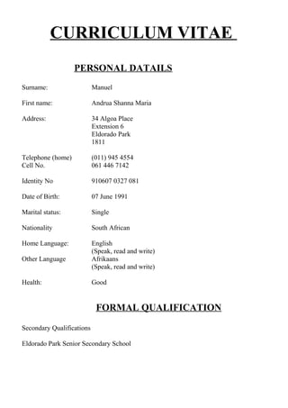 CURRICULUM VITAE
PERSONAL DATAILS
Surname: Manuel
First name: Andrua Shanna Maria
Address: 34 Algoa Place
Extension 6
Eldorado Park
1811
Telephone (home) (011) 945 4554
Cell No. 061 446 7142
Identity No 910607 0327 081
Date of Birth: 07 June 1991
Marital status: Single
Nationality South African
Home Language: English
(Speak, read and write)
Other Language Afrikaans
(Speak, read and write)
Health: Good
FORMAL QUALIFICATION
Secondary Qualifications
Eldorado Park Senior Secondary School
 