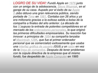 LOGRO DE SU VIDA!:   Fundó Apple en  1976  junto con un amigo de la adolescencia,  Steve Wozniak , en el garaje de su casa. Aupado por el éxito de su  Apple II  Jobs obtuvo una gran relevancia pública, siendo portada de  Time  en  1981 . Contaba con 26 años y ya era millonario gracias a la exitosa salida a bolsa de la compañía a finales del año anterior. La década de los  80 supuso la entrada de potentes competidores en el mercado de los  ordenadores personales , lo que originó las primeras dificultades empresariales. Su reacción fue innovar: a principios de  1984  su compañía lanzaba el  Macintosh 128K , que fue el primer ordenador personal que se comercializó exitosamente que usaba una  interfaz gráfica de usuario  (GUI) y un  ratón  en vez de la  línea de comandos . Después de tener problemas con la cúpula directiva de la empresa que él mismo fundó, fue despedido de  Apple Computer  en 1985 
