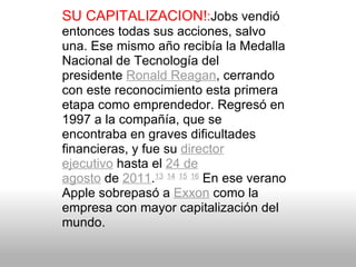 SU CAPITALIZACION! : Jobs vendió entonces todas sus acciones, salvo una. Ese mismo año recibía la Medalla Nacional de Tecnología del presidente  Ronald Reagan , cerrando con este reconocimiento esta primera etapa como emprendedor. Regresó en 1997 a la compañía, que se encontraba en graves dificultades financieras, y fue su  director ejecutivo  hasta el  24 de agosto  de  2011 . 13   14   15   16  En ese verano Apple sobrepasó a  Exxon  como la empresa con mayor capitalización del mundo. 