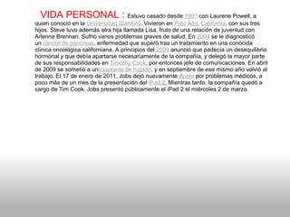    VIDA PERSONAL :  Estuvo casado desde  1991  con Laurene Powell, a quien conoció en la  Universidad Stanford . Vivieron en  Palo Alto ,  California , con sus tres hijos. Steve tuvo además otra hija llamada Lisa, fruto de una relación de juventud con Arlenne Brennan. Sufrió varios problemas graves de salud. En  2004  se le diagnosticó un  cáncer de páncreas , enfermedad que superó tras un tratamiento en una conocida clínica oncológica californiana. A principios del  2009  anunció que padecía un desequilibrio hormonal y que debía apartarse necesariamente de la compañía, y delegó la mayor parte de sus responsabilidades en  Timothy Cook , por entonces jefe de comunicaciones. En abril de 2009 se sometió a un trasplante de hígado , y en septiembre de ese mismo año volvió al trabajo. El 17 de enero de 2011, Jobs dejó nuevamente  Apple  por problemas médicos, a poco más de un mes de la presentación del  iPad 2 . Mientras tanto, la compañía quedó a cargo de Tim Cook. Jobs presentó públicamente el iPad 2 el miércoles 2 de marzo. 