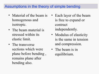 • Material of the beam is
homogenous and
isotropic.
• The beam material is
stressed within its
elastic limit.
• The transverse
sections which were
plane before bending ,
remains plane after
bending also.
• Each layer of the beam
is free to expand or
contract
independently.
• Modulus of elasticity
is the same in tension
and compression.
• The beam is in
equilibrium.
Assumptions in the theory of simple bending
 