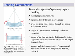 Bending Deformations
• bends uniformly to form a circular arc
• cross-sectional plane passes through arc center
and remains planar
• length of top decreases and length of bottom
increases
• a neutral surface must exist that is parallel to the
upper and lower surfaces and for which the length
does not change
• stresses and strains are negative (compressive)
above the neutral plane and positive (tension)
below it
Beam with a plane of symmetry in pure
bending:
• member remains symmetric
Fig. 4.1 Member subject to pure
bending shown in two views. (a)
Longitudinal, vertical view (plane of
symmetry) and (b) Longitudinal,
horizontal view.
 