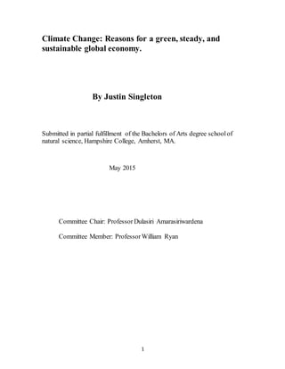 1
Climate Change: Reasons for a green, steady, and
sustainable global economy.
By Justin Singleton
Submitted in partial fulfillment of the Bachelors of Arts degree schoolof
natural science, Hampshire College, Amherst, MA.
May 2015
Committee Chair: Professor Dulasiri Amarasiriwardena
Committee Member: Professor William Ryan
 