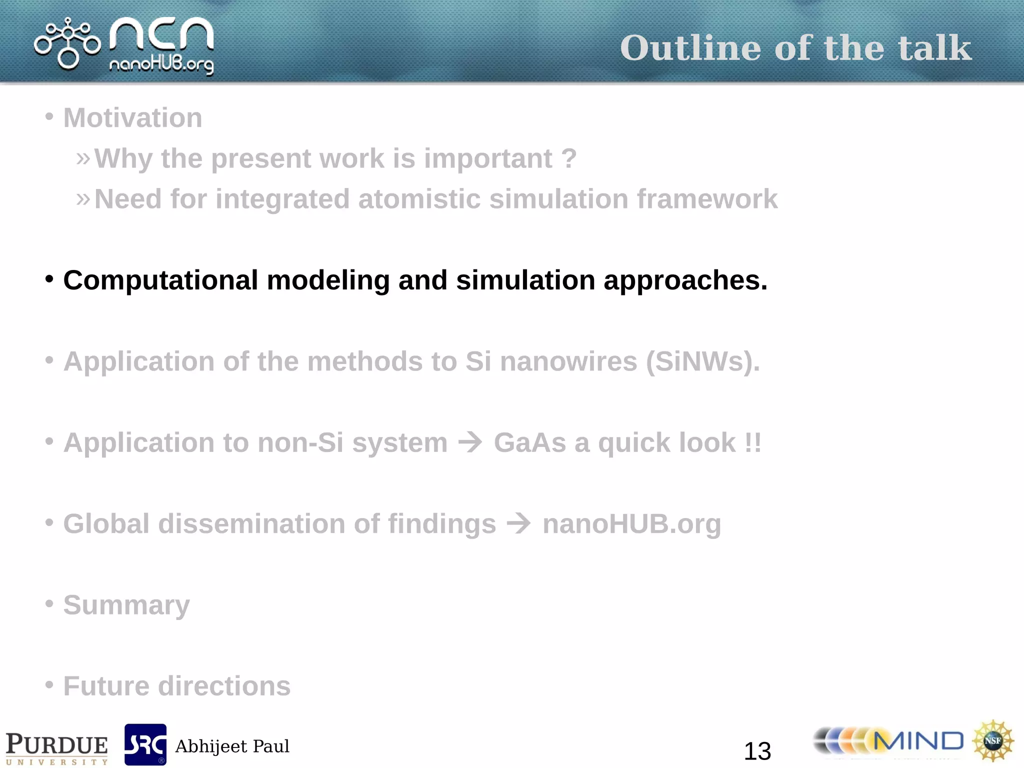 Abhijeet Paul
Outline of the talk
• Motivation
»Why the present work is important ?
»Need for integrated atomistic simulation framework
• Computational modeling and simulation approaches.
• Application of the methods to Si nanowires (SiNWs).
• Application to non-Si system  GaAs a quick look !!
• Global dissemination of findings  nanoHUB.org
• Summary
• Future directions
13
 