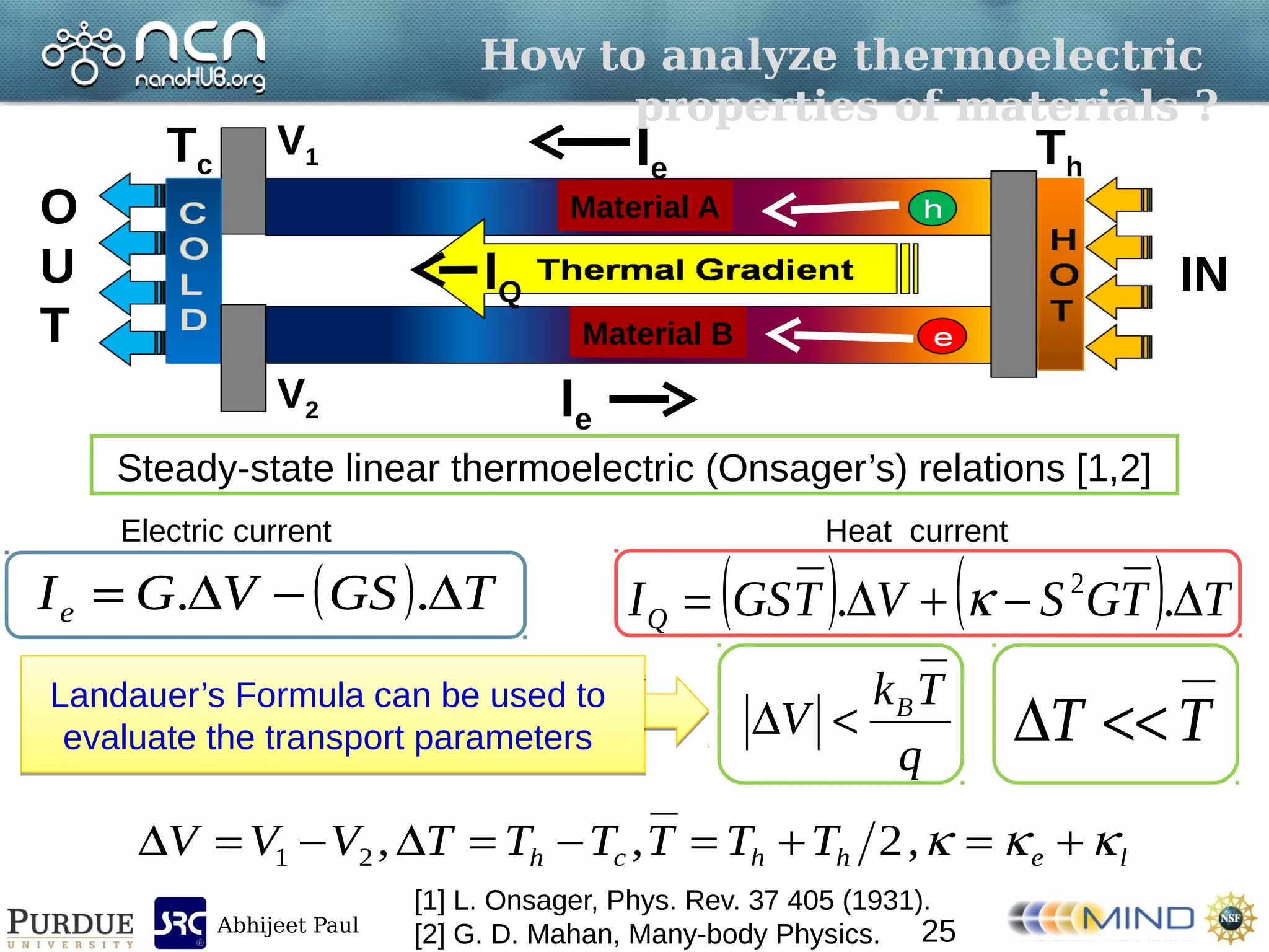 Abhijeet Paul
Material A
Material B
How to analyze thermoelectric
properties of materials ?
V1
V2
IN
O
U
T
Tc Th
IQ
Ie
Ie
Steady-state linear thermoelectric (Onsager’s) relations [1,2]
[1] L. Onsager, Phys. Rev. 37 405 (1931).
[2] G. D. Mahan, Many-body Physics.
lehhch TTTTTTVVV   ,2,,21
TT q
Tk
V B

Landauer’s Formula can be used to
evaluate the transport parameters
Landauer’s Formula can be used to
evaluate the transport parameters
    TTGSVTGSIQ  .. 2
  TGSVGIe  ..
Electric current Heat current
25
 