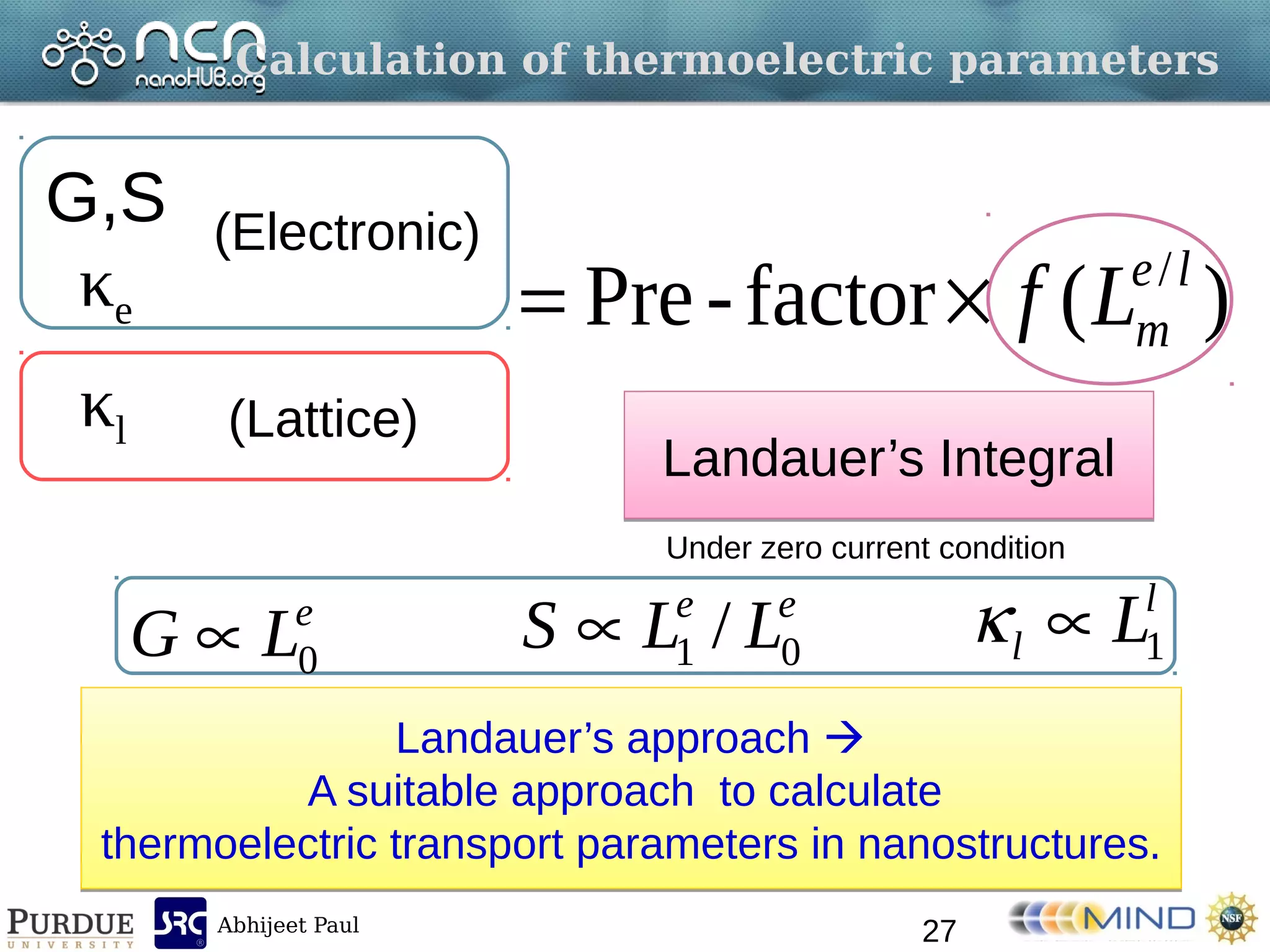 Abhijeet Paul
Calculation of thermoelectric parameters
27
)(factor-Pre /le
mLf
G,S
κe
(Electronic)
Landauer’s approach 
A suitable approach to calculate
thermoelectric transport parameters in nanostructures.
Landauer’s approach 
A suitable approach to calculate
thermoelectric transport parameters in nanostructures.
κl (Lattice)
Landauer’s IntegralLandauer’s Integral
Under zero current condition
e
LG 0
ee
LLS 01 /
l
l L1
 