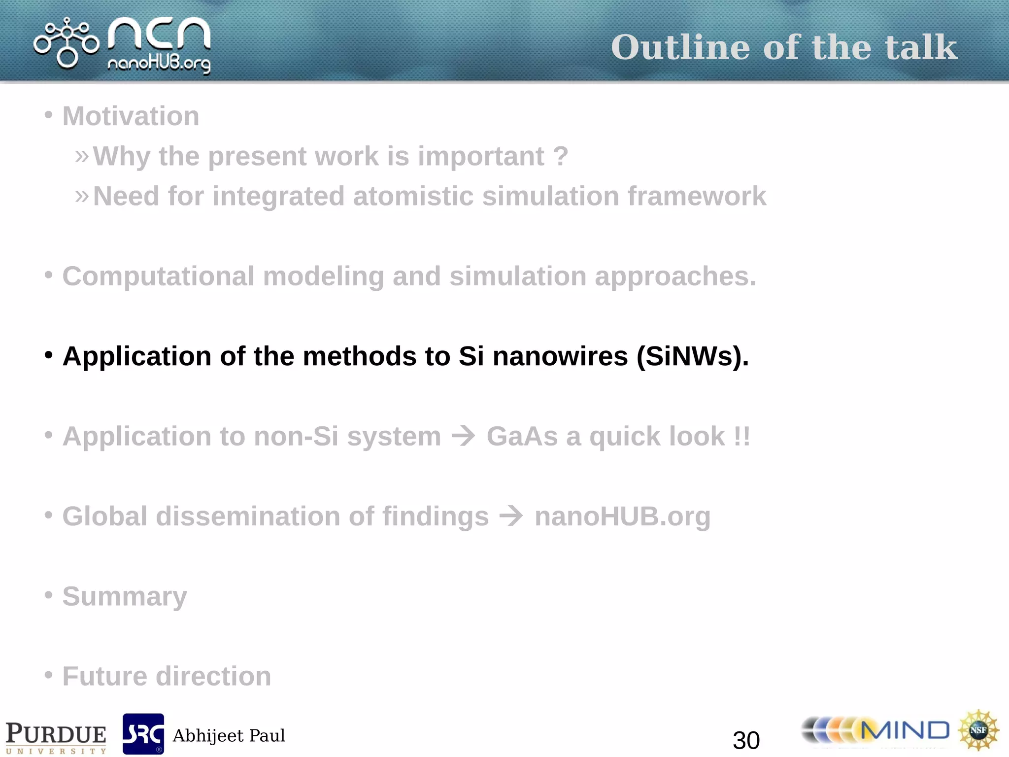 Abhijeet Paul
Outline of the talk
• Motivation
»Why the present work is important ?
»Need for integrated atomistic simulation framework
• Computational modeling and simulation approaches.
• Application of the methods to Si nanowires (SiNWs).
• Application to non-Si system  GaAs a quick look !!
• Global dissemination of findings  nanoHUB.org
• Summary
• Future direction
30
 