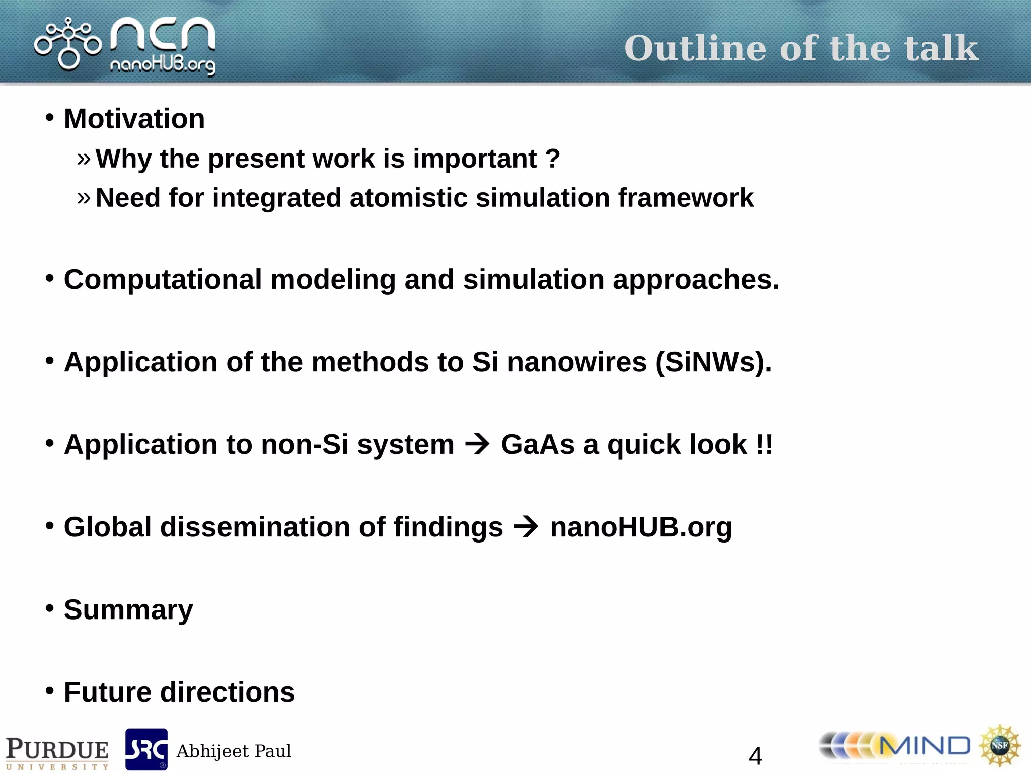 Abhijeet Paul
Outline of the talk
• Motivation
» Why the present work is important ?
» Need for integrated atomistic simulation framework
• Computational modeling and simulation approaches.
• Application of the methods to Si nanowires (SiNWs).
• Application to non-Si system  GaAs a quick look !!
• Global dissemination of findings  nanoHUB.org
• Summary
• Future directions
4
 