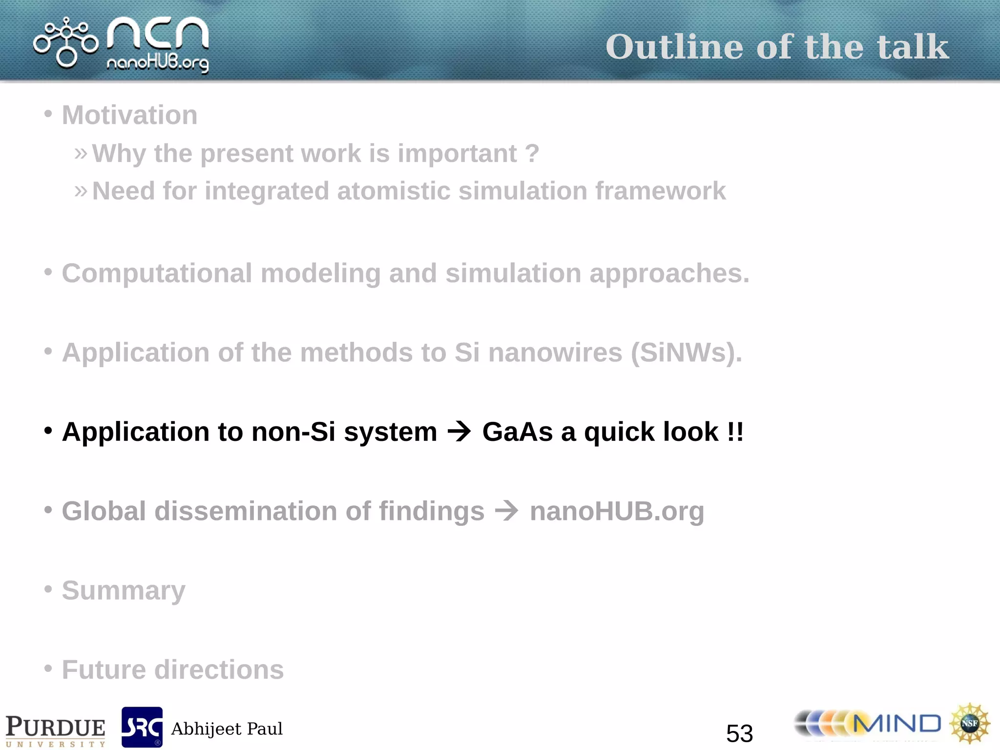 Abhijeet Paul
Outline of the talk
• Motivation
»Why the present work is important ?
»Need for integrated atomistic simulation framework
• Computational modeling and simulation approaches.
• Application of the methods to Si nanowires (SiNWs).
• Application to non-Si system  GaAs a quick look !!
• Global dissemination of findings  nanoHUB.org
• Summary
• Future directions
53
 