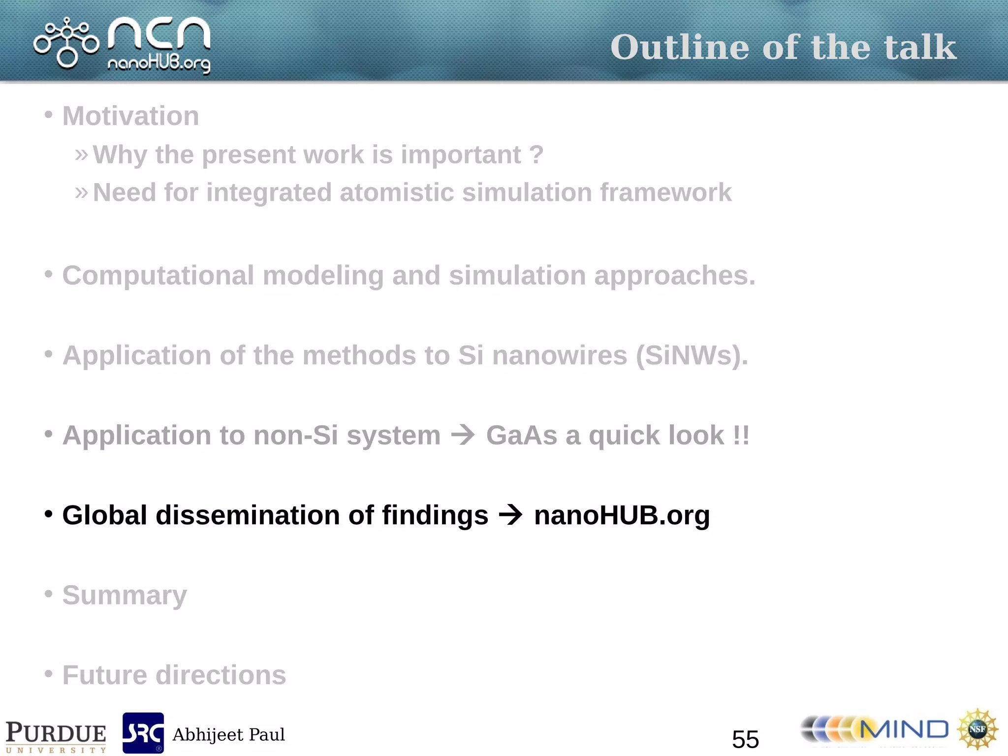 Abhijeet Paul
Outline of the talk
• Motivation
»Why the present work is important ?
»Need for integrated atomistic simulation framework
• Computational modeling and simulation approaches.
• Application of the methods to Si nanowires (SiNWs).
• Application to non-Si system  GaAs a quick look !!
• Global dissemination of findings  nanoHUB.org
• Summary
• Future directions
55
 
