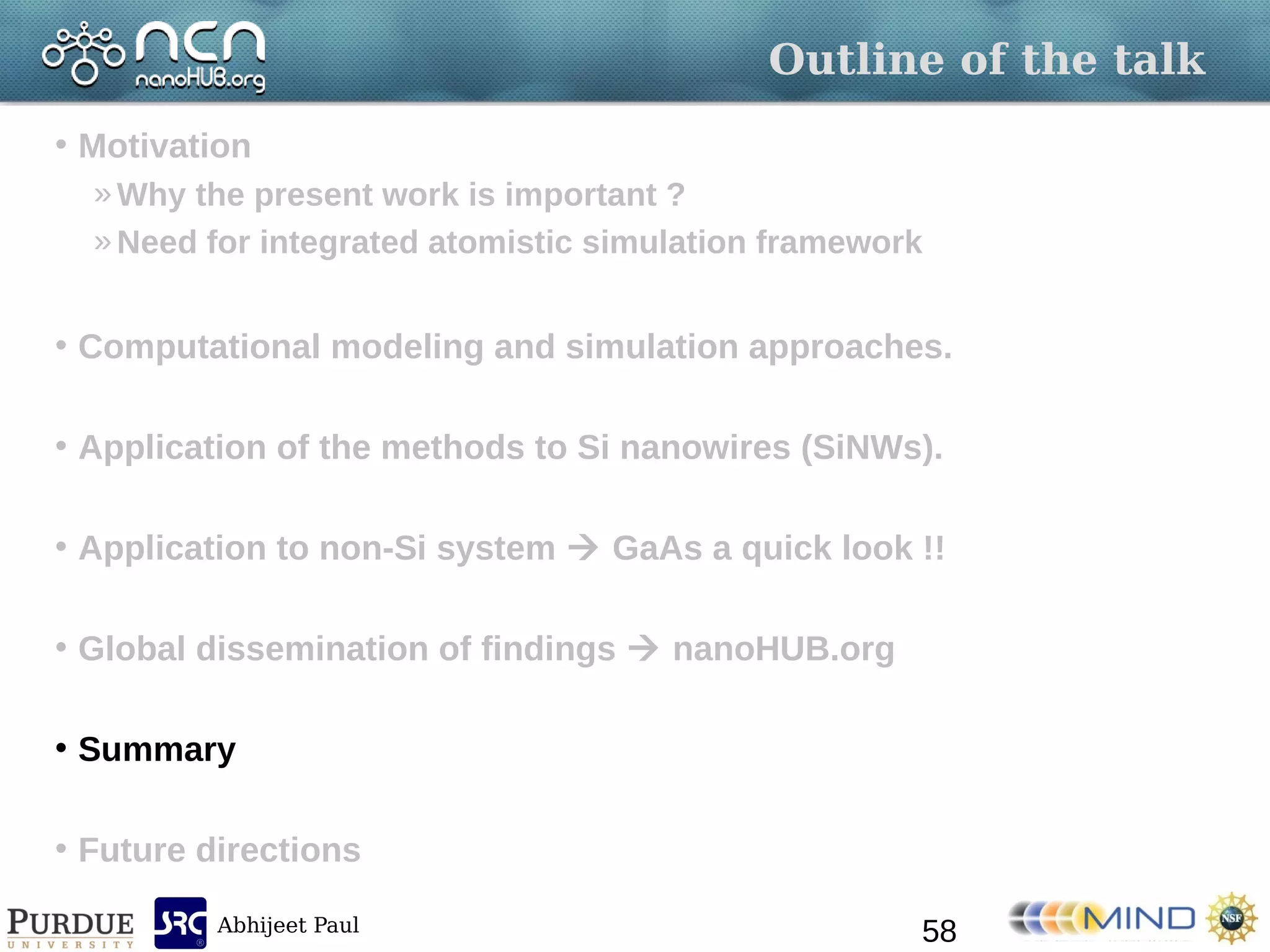 Abhijeet Paul
Outline of the talk
• Motivation
»Why the present work is important ?
»Need for integrated atomistic simulation framework
• Computational modeling and simulation approaches.
• Application of the methods to Si nanowires (SiNWs).
• Application to non-Si system  GaAs a quick look !!
• Global dissemination of findings  nanoHUB.org
• Summary
• Future directions
58
 
