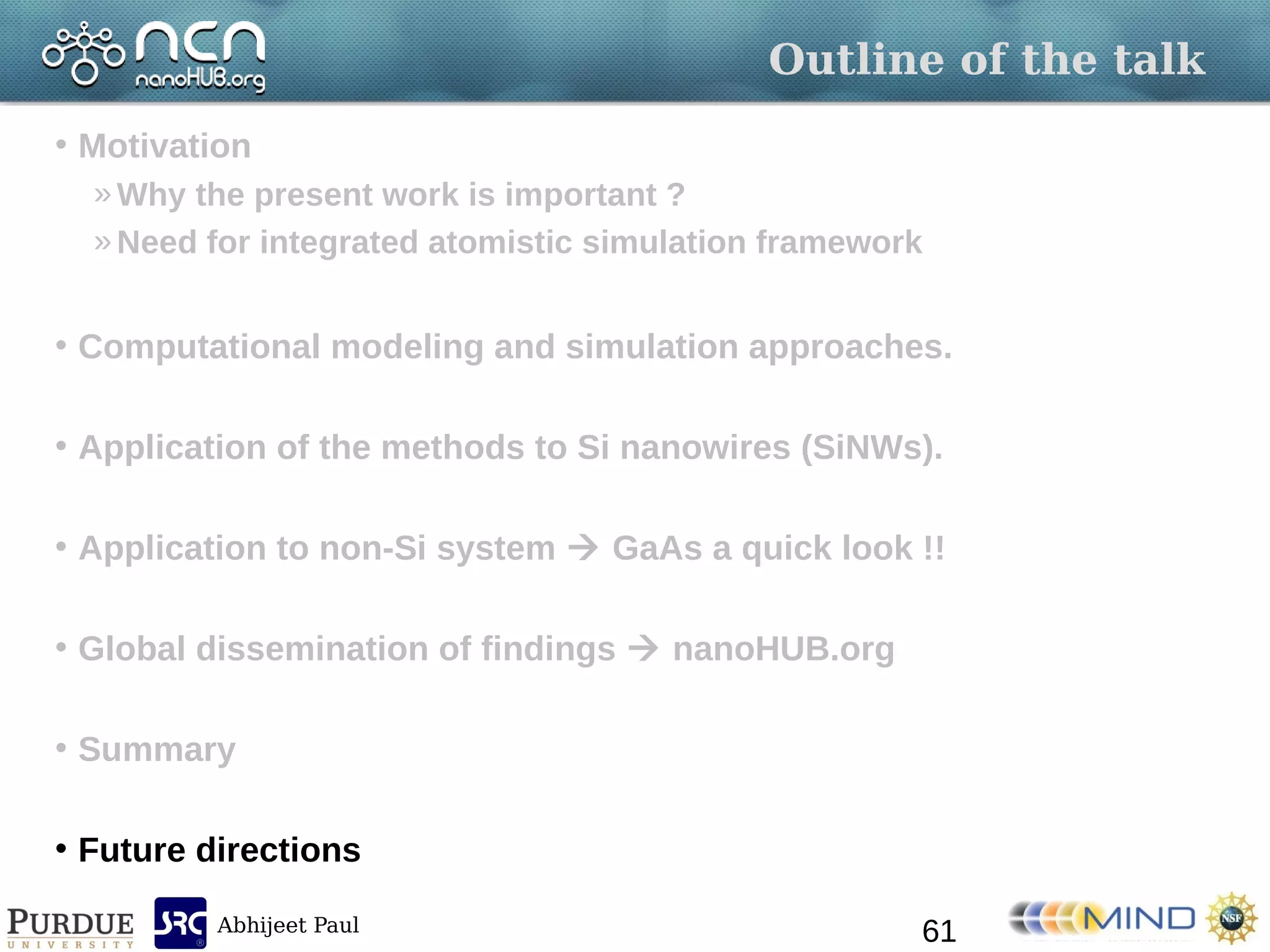 Abhijeet Paul
Outline of the talk
• Motivation
»Why the present work is important ?
»Need for integrated atomistic simulation framework
• Computational modeling and simulation approaches.
• Application of the methods to Si nanowires (SiNWs).
• Application to non-Si system  GaAs a quick look !!
• Global dissemination of findings  nanoHUB.org
• Summary
• Future directions
61
 