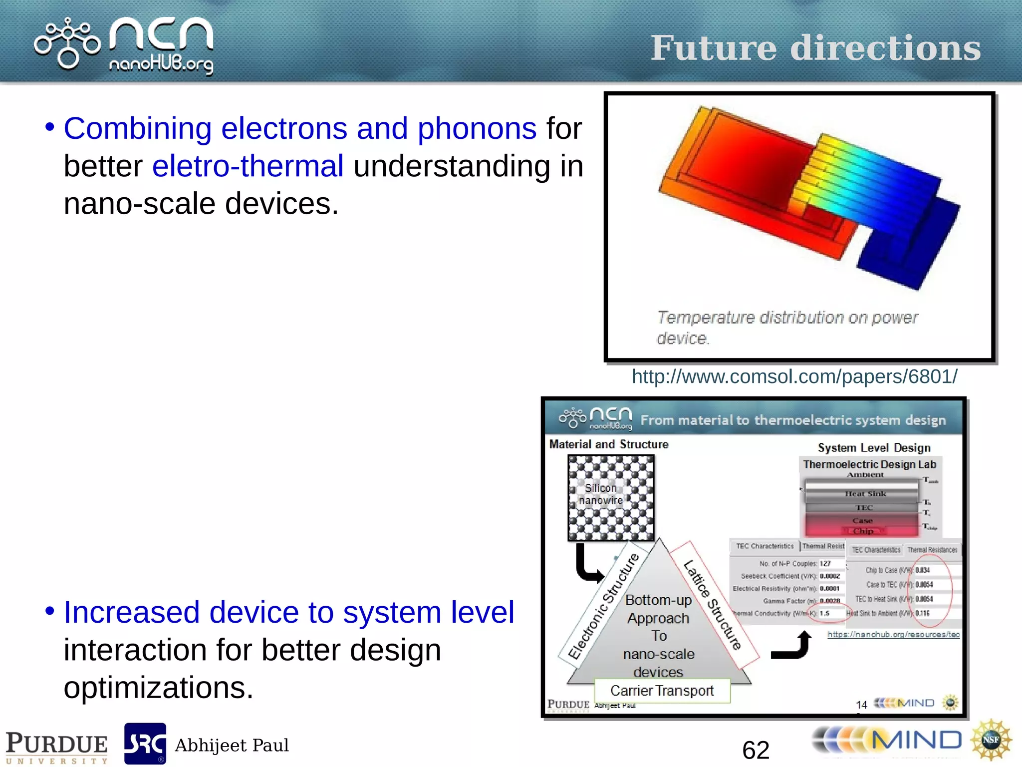 Abhijeet Paul
Future directions
• Combining electrons and phonons for
better eletro-thermal understanding in
nano-scale devices.
• Increased device to system level
interaction for better design
optimizations.
62
http://www.comsol.com/papers/6801/
 