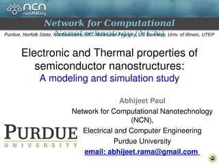 Network for Computational
Nanotechnology (NCN)Purdue, Norfolk State, Northwestern, MIT, Molecular Foundry, UC Berkeley, Univ. of Illinois, UTEP
Electronic and Thermal properties of 
semiconductor nanostructures:
A modeling and simulation study
Abhijeet Paul
Network for Computational Nanotechnology 
(NCN),
Electrical and Computer Engineering
Purdue University
email: abhijeet.rama@gmail.com 
 