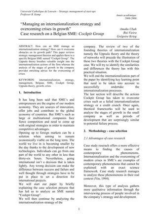 1
ABSTRACT. How can an SME manage an
internationalization strategy? How can it overcome
obstacles on its growth path? This paper reviews
strategic management theories and applies them to a
specific Belgian SME named “Cockpit Group”. The
Uppsala theory breathes valuable insight into the
internationalization actions of the firm whereas the
analysis of the stages of growth in the company
provides enriching advice for the overcoming of
crises.
KEYWORDS: internationalization, strategy,
management, Belgian, SME, Cockpit Group,
Uppsala theory, growth, crisis.
1. Introduction
It has long been said that SME’s and
entrepreneurs are the engine of our modern
economy. They are sources of innovation,
offer jobs and contribute to the global
economy of countries. But SME’s such as
large or multinational companies face
fierce competition and need to come up
with original strategies in order to maintain
competitive advantages.
Opening up to foreign markets can be a
solution when aiming to remain
economically viable on the long term. The
world we live in is becoming smaller by
the day thanks to the development of new
technologies. Individuals can go from one
part of the world to any other in less than
thirty-six hours. Nevertheless, going
international isn’t a decision that is taken
lightly. Any wrong decision can make the
difference between success and failure and
well thought through strategies have to be
put in place to set a direction for
international projects.
We will start our paper by briefly
explaining the case selection process that
has led us to analyze an SME named
“Cockpit Group”.
We will then continue by analyzing the
internationalization strategy of the
company. The review of two of the
founding theories of internationalization
namely the Uppsala theory and the theory
of networks will precede the illustration of
these two theories with the Cockpit Group
case. We will try to identify the similarities
and differences the theory has with this
practical situation.
We will end the internationalization part of
the paper by identifying key learning point
that need to be taken into account to
successfully undertake the
internationalization processes.
The last section will describe the actions
Cockpit Group has taken to overcome
crises such as a failed internationalization
strategy or a credit crunch. Once again,
theotical frameworks will be used to
analyze the stages of growth in the small
company as well as periods of
development that are surprisingly similar
to potential failure process.
2. Methodology - case selection
2.1 Advantages of case research
Case study reserach offers a more effective
means to finding the causes of
contemporary phenomenons.
Internationalization and the overcoming of
modern crises in SME’s are examples of
contemporary phenomenons that cannot be
explained with an exact science
framework. Case study research manages
to analyze these phenomenons in their real
context (Yin, 1994).
Moreover, this type of analysis gathers
more qualitative information through the
interviewing process of people involved in
the company’s strategy and development.
“Managing an internationalization strategy and
overcoming crises in growth”
Case research on a Belgian SME: Cockpit Group
Université Catholique de Louvain – Strategic management of start-ups
Professor B. Kamp Année académique
2008-2009
Amaku Ubah
Rui Vieira
Grégoire Krieg
 