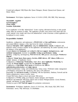Created and configured MQ Objects like Queue Managers, Remote Queues,Local Queues, and
Queue Aliases.
Environment: Web Sphere Application Server v5.1/6.0/6.1,UNIX, IHS, DB2, Wily Introscope,
March2009– Aug2010
System Engineer
Client: HSBC
Location: Hyderabad.
It is an application to be fully industrialized. It aims at giving information/training to sales people
selling Index Inc products in outlets. This application provides store stocks in the Japan with new
course material every month and it has to be industrialized so that it becomes a robust application to
be deployed in every country.
Responsibilities Included:
Installation, configuration and maintenance ofWAS5.1/6.0 on Unix andWindows environments
and created different instances of the App Server for various environments.
Deployed Enterprise J2EE Applications using the administration console, Configured and
deployed various resources required for the application and maintaining the central repository for all
the instances of the applications.
Created clusters both horizontal and vertical for fail over support, backup/recovery, and
workload management. Involved in scalability testing and performance tuning.
Installing, configuring and integrating Web Servers like IHS generate and propagate WebServer
Plug-ins.
Configured Virtual hosts, Data sources, Servlets, JDBC drivers, J2C Aliases, EJBs across
multiple instances of Application Server.
Configuration of Introscope Workstation, which allows Java Application Monitoring by
viewing the Metric Output recorded into the Enterprise Manager.
Configuration of SiteMinder Web Agent on WebServers like IHS for
authentication,authorization and single sign-on.
Worked in performance testing and troubleshooting various issues, Performed routine management
of WebSphere environment like monitoring disk space, CPU utilization
Responsible for web based security, Coordinating with the Operations, Database, Network and the
System administration teams to resolve issues.
Created MQ Series objects on local and remote MQ servers.
Configuration of WMQ, setting up of Queues, Queue managers and Channels.
Monitored and maintained MQ Series objects such as Queue Managers,Queues (Local, Remote),
channels and listeners by using MQMON.
Worked as a part of 24/7 On-Call support for production environment.
Environment: WebSphere Application Server v5.1/6.0/,Unix, IHS, Oracle, SQL 2005, Tivoli
Performance viewer, Wily Introscope, CA SiteMinder.
 
