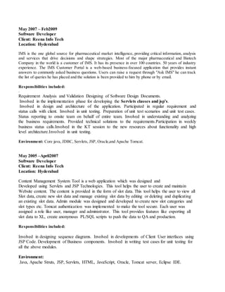 May 2007 – Feb2009
Software Developer
Client: Reena Info Tech
Location: Hyderabad
IMS is the one global source for pharmaceutical market intelligence, providing critical information, analysis
and services that drive decisions and shape strategies. Most of the major pharmaceutical and Biotech
Company in the world is a customer of IMS. It has its presence in over 100 countries. 50 years of industry
experience. The IMS Customer Portal is a web-based business-focused application that provides instant
answers to commonly asked business questions. Users can raise a request through "Ask IMS" he can track
the list of queries he has placed and the solution is been provided to him by phone or by email.
Responsibilities included:
.
Requirement Analysis and Validation Designing of Software Design Documents.
Involved in the implementation phase for developing the Servlets classes and jsp’s.
Involved in design and architecture of the application. Participated in regular requirement and
status calls with client. Involved in unit testing. Preparation of unit test scenarios and unit test cases.
Status reporting to onsite team on behalf of entire team. Involved in understanding and analyzing
the business requirements. Provided technical solutions to the requirements.Participation in weekly
business status calls.Involved in the KT session to the new resources about functionality and high
level architecture.Involved in unit testing.
Environment: Core java, JDBC, Servlets, JSP, Oracle,and Apache Tomcat.
May 2005 –April2007
Software Developer
Client: Reena Info Tech
Location: Hyderabad
Content Management System Tool is a web application which was designed and
Developed using Servlets and JSP Technologies. This tool helps the user to create and maintain
Website content. The content is provided in the form of slot data. This tool helps the user to view all
Slot data, create new slot data and manage existing slot data by editing or deleting and duplicating
an existing slot data. Admin module was designed and developed to create new slot categories and
slot types etc. Tomcat authentication was implemented to make the tool secure. Each user was
assigned a role like user, manager and administrator. This tool provides features like exporting all
slot data to XL, create anonymous PL/SQL scripts to push the data to QA and production.
Responsibilities included:
Involved in designing sequence diagrams. Involved in developments of Client User interfaces using
JSP Code. Development of Business components. Involved in writing test cases for unit testing for
all the above modules.
Environment:
Java, Apache Struts, JSP, Servlets, HTML, JavaScript, Oracle, Tomcat server, Eclipse IDE.
 