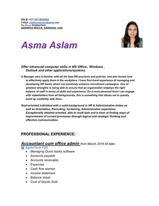 PH # +971501800982
E-Mail: malikasmaaslam@gmail.com
VISA STATUS: Employment
ADDRESS:ROLLA, SHARJAH, UAE
Asma Aslam
Offer advanced computer skills in MS Office-, Windows ,
Outlook and other applications/systems.
A Manager who is familiar with all the best HR practices and policies, and who knows how
to effectively apply them in the workplace. I have first-hand experience of managing and
developing HR teams which can positively enhance recruitment campaigns. One of
greatest strengths is being able to ensure that an organization employs the right
balance of staff in terms of skills and experience. On a more personal level I can engage
with stakeholders from all backgrounds, this is something that allows me to quickly
build up credibility with them.
Goal-oriented individual with a solid background in HR & Administrative duties as
well as Orientation, Recruiting, Screening, Administration experience.
Exceptionally detailed oriented, able to multi task and is keen at finding ways of
improvement of current processes through logical and strategic thinking and
effective communication.
PROFESSIONAL EXPERIENCE:
Accountant cum office admin from March 2016 till date
@ AlphaTech FZE
 Managing Quick books software
 Accounts payable
 Accounts receivable
 Expenses
 Cash flow stamen
 Income statement
 Balance sheet
 Cost of Goods Sold
 