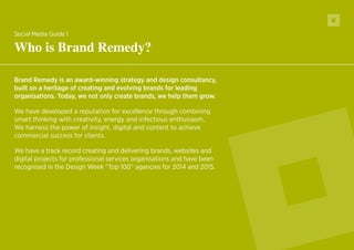 10
Brand Remedy is an award-winning strategy and design consultancy,
built on a heritage of creating and evolving brands for leading
organisations. Today, we not only create brands, we help them grow.
We have developed a reputation for excellence through combining
smart thinking with creativity, energy and infectious enthusiasm.
We harness the power of insight, digital and content to achieve
commercial success for clients.
We have a track record creating and delivering brands, websites and
digital projects for professional services organisations and have been
recognised in the Design Week “Top 100” agencies for 2014 and 2015.
Social Media Guide 1
Who is Brand Remedy?
 