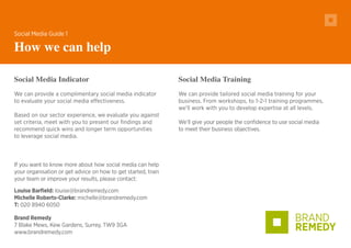 Brand Remedy
7 Blake Mews, Kew Gardens, Surrey, TW9 3GA
www.brandremedy.com
Social Media Indicator
We can provide a complimentary social media indicator
to evaluate your social media effectiveness.
Based on our sector experience, we evaluate you against
set criteria, meet with you to present our findings and
recommend quick wins and longer term opportunities
to leverage social media.
Social Media Guide 1
How we can help
If you want to know more about how social media can help
your organisation or get advice on how to get started, train
your team or improve your results, please contact:
Louise Barfield: louise@brandremedy.com
Michelle Roberts-Clarke: michelle@brandremedy.com
T: 020 8940 6050
Social Media Training
We can provide tailored social media training for your
business. From workshops, to 1-2-1 training programmes,
we’ll work with you to develop expertise at all levels.
We’ll give your people the confidence to use social media
to meet their business objectives.
 