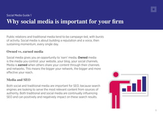 3
Public relations and traditional media tend to be campaign-led, with bursts
of activity. Social media is about building a reputation and a voice, then
sustaining momentum, every single day.
Owned vs. earned media
Social media gives you an opportunity to ‘earn’ media. Owned media
is the media you control: your website, your blog, your social channels.
Media is earned when others share your content through their channels
and networks. This means the bigger your network, the bigger and more
effective your reach.
Media and SEO
Both social and traditional media are important for SEO, because search
engines are looking to serve the most relevant content from sources of
authority. Both traditional and social media are continually influencing
SEO and can positively and negatively impact on these search results.
Social Media Guide 1
Why social media is important for your firm
 