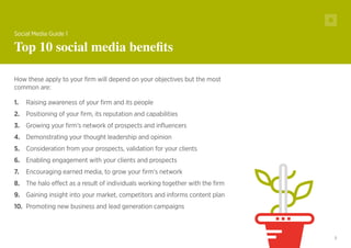 5
How these apply to your firm will depend on your objectives but the most
common are:
1.	 Raising awareness of your firm and its people
2.	 Positioning of your firm, its reputation and capabilities
3.	 Growing your firm’s network of prospects and influencers
4.	 Demonstrating your thought leadership and opinion
5.	 Consideration from your prospects, validation for your clients
6.	 Enabling engagement with your clients and prospects
7.	 Encouraging earned media, to grow your firm’s network
8.	 The halo effect as a result of individuals working together with the firm
9.	 Gaining insight into your market, competitors and informs content plan
10.	 Promoting new business and lead generation campaigns
Social Media Guide 1
Top 10 social media benefits
 