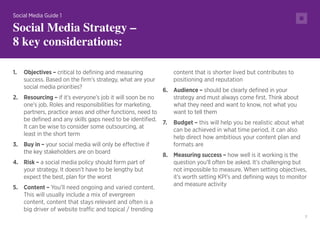 7
1.	 Objectives – critical to defining and measuring
success. Based on the firm’s strategy, what are your
social media priorities?
2.	 Resourcing – if it’s everyone’s job it will soon be no
one’s job. Roles and responsibilities for marketing,
partners, practice areas and other functions, need to
be defined and any skills gaps need to be identified.
It can be wise to consider some outsourcing, at
least in the short term
3.	 Buy in – your social media will only be effective if
the key stakeholders are on board
4.	 Risk – a social media policy should form part of
your strategy. It doesn’t have to be lengthy but
expect the best, plan for the worst
5.	 Content – You’ll need ongoing and varied content.
This will usually include a mix of evergreen
content, content that stays relevant and often is a
big driver of website traffic and topical / trending
content that is shorter lived but contributes to
positioning and reputation
6.	 Audience – should be clearly defined in your
strategy and must always come first. Think about
what they need and want to know, not what you
want to tell them
7.	 Budget – this will help you be realistic about what
can be achieved in what time period, it can also
help direct how ambitious your content plan and
formats are
8.	 Measuring success – how well is it working is the
question you’ll often be asked. It’s challenging but
not impossible to measure. When setting objectives,
it’s worth setting KPI’s and defining ways to monitor
and measure activity
Social Media Guide 1
Social Media Strategy –
8 key considerations:
 