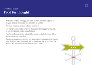 8
•	 Without a content strategy and plan, content creation is going to
be your biggest challenge and obstacle to success
•	 You can’t measure success without objectives
•	 The ROI of social media is hard to measure but the opportunity cost
of not doing social media is incalculable
•	 Your tone of voice can be adapted for social media but should still be
recognisable and consistent
•	 If you’re struggling to convince key stakeholders to adopt social media,
try a “test and learn” approach with a single practice or function. The
results can be used to persuade others of its value
Social Media Guide 1
Food for thought
 