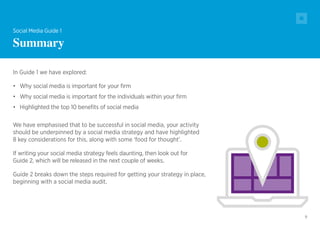 9
In Guide 1 we have explored:
•	 Why social media is important for your firm
•	 Why social media is important for the individuals within your firm
•	 Highlighted the top 10 benefits of social media
We have emphasised that to be successful in social media, your activity
should be underpinned by a social media strategy and have highlighted
8 key considerations for this, along with some ‘food for thought’.
If writing your social media strategy feels daunting, then look out for
Guide 2, which will be released in the next couple of weeks.
Guide 2 breaks down the steps required for getting your strategy in place,
beginning with a social media audit.
Social Media Guide 1
Summary
 