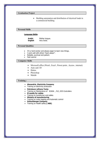 Building automation and distribution of electrical loads in
a commercial building
Language Skills:
Arabic Mother tongue.
English Very Good.
 I’m a hard worker and always eager to learn new things.
 I work well with others “team player”.
 Reliable, punctual and patient.
 Fast Learner
 Microsoft office (Word , Excel , Power point , Access , internet)
 Auto cad 2 D
 Dialux
 Photoshop
 Matlab
 Alexandria Electricity Company
 Training on Electricity production
 Petroleum refinery Tanta
 Training on Maintenance of SCADA , PLC, DCS Controllers
 El swedy for cables
 Training on transformer and cables
 Ministry of manufacturing
 Training on motor lapping and Automatic control
 Schlumberger Company
 Training on Health safety ( HSE)
Computer Skills
Graduation Project
Personal Skills
Personal Qualities
Training :
 