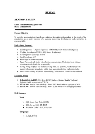 RESUME
AKANSHA SAXENA
Email : akanksha23n@gmail.com
Phone : 9560005180
Career Objective
To work for an organization where I can explore my knowledge and contribute in the growth of the
organization, as an active member of a dynamic team while developing my skills yet further in
emerging fields.
Professional Summary
 Total Experience : 1.5 years experience in MSBI(Microsoft Business Intelligence)
 Working Knowledge of SSRS , SQL Server development
 Have beginners knowledge in SSIS
 Good knowledge of C
 Knowledge of healthcare domain
 Team Player and self-starter with effective communication, Dedication to-do attitude,
commitment and shouldering responsibility
 Having strong analytical and problem solving skills, co-operative, result oriented with
a quest to learn new technologies within short span and undertake challenging tasks.
 Fast Learner & ability to operate in fast moving, team oriented, collaborate environment
Academic Profile
 B.Tech (C.S) in 2009-2013 from HCST, Mathura (Gautam Buddha Technical
University)with an aggregate of 72.3%
 12th
in 2009 from St. Francis College, Jhansi (ISC Board) with an aggregate of 86%
 10th
in 2007 from St. Francis College, Jhansi (ICSE Board) with an aggregate of 85%
Skill Summary
Tools
 SQL Server Data Tools (SSDT)
 SQL Server 2008 R2, 2012
 Microsoft Office 2013,2010,2007
Languages
 C, SQL, HTML
 