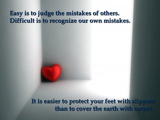 Easy is to judge the mistakes of others.
Difficult is to recognize our own mistakes.

It is easier to protect your feet with slippers
than to cover the earth with carpet.

 