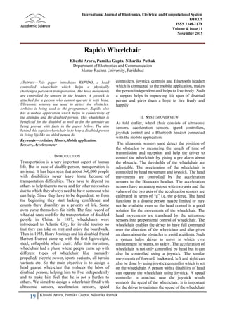 19 Khushi Arora, Parnika Gupta, Niharika Pathak
International Journal of Electronics, Electrical and Computational System
IJEECS
ISSN 2348-117X
Volume 4, Issue 11
November 2015
Rapido Wheelchair
Khushi Arora, Parnika Gupta, Niharika Pathak
Department of Electronics and Communication
Manav Rachna University, Faridabad
Abstract—This paper introduces RAPIDO, a head
controlled wheelchair which helps a physically
challenged person in transportation. The head movements
are controlled by sensors in the headset. A joystick is
attached for a person who cannot operate it with head.
Ultrasonic sensors are used to detect the obstacles.
Arduino is being used as the programmer. Rapido also
has a mobile application which helps in connectivity of
the attendee and the disabled person. This wheelchair is
beneficial for the disabled as well as for the attendee as
being proved with facts in the paper below. The aim
behind this rapido wheelchair is to help a disabled person
in living life like an abled person do.
Keywords—Arduino, Motors,Mobile application,
Sensors, Accelerometer
I. INTRODUCTION
Transportation is a very important aspect of human
life. But in case of disable person, transportation is
an issue. It has been seen that about 560,000 people
with disabilities never leave home because of
transportation difficulties. They have to depend on
others to help them to move and for other necessities
due to which they always need to have someone who
can help. Since they have to be dependent, so from
the beginning they start lacking confidence and
counts there disability as a priority of life. Some
even curse themselves for birth. The first record of
wheeled seats used for the transportation of disabled
people in China. In 1887, wheelchairs were
introduced to Atlantic City, for invalid tourists so
that they can take on rent and enjoy the boardwalk.
Then in 1933, Harry Jennings and his disabled friend
Herbert Everest came up with the first lightweight,
steel, collapsible wheel chair. After this invention,
wheelchair had a phase where people came up with
different types of wheelchair like manually
propelled, electric power, sports variants, all terrain
variants etc. So the main objective is to design a
head geared wheelchair that reduces the labor of
disabled person, helping him to live independently
and to make him feel that he is not a burden to
others. We aimed to design a wheelchair fitted with
ultrasonic sensors, acceleration sensors, speed
controllers, joystick controls and Bluetooth headset
which is connected to the mobile application, makes
the person independent and helps to live freely. Such
a support helps in improving life span of disabled
person and gives them a hope to live freely and
happily.
II. SYSTEM OVERVIEW
As told earlier, wheel chair consists of ultrasonic
sensors, acceleration sensors, speed controllers,
joystick control and a Bluetooth headset connected
with the mobile application.
The ultrasonic sensors used detect the position of
the obstacles by measuring the length of time of
transmission and reception and help the driver to
control the wheelchair by giving a pre alarm about
the obstacle. The thresholds of the wheelchair are
adjustable. The acceleration of the wheelchair is
controlled by head movement and joystick. The head
movements are controlled by the acceleration
sensors in the Bluetooth headset. The acceleration
sensors have an analog output with two axis and the
values of the two axis of the acceleration sensors are
calibrated in terms of “g” i.e. the g-force. The hand
functions in a disable person maybe limited or may
not be available even so the head control is a good
solution for the movements of the wheelchair. The
head movements are translated by the ultrasonic
sensors into proportional control of wheelchair. The
wheelchair enables the driver to have full command
over the direction of the wheelchair and also gives
an alarm about the obstacles to avoid accidents. Such
a system helps driver to move in which ever
environment he wants, to safely. The acceleration of
wheelchair is not only controlled by head but it can
also be controlled using a joystick. The similar
movements of forward, backward, left and right can
also be done by using joystick controller which is set
on the wheelchair. A person with a disability of head
can operate the wheelchair using joystick. A speed
controller is attached near the joystick which
controls the speed of the wheelchair. It is important
for the driver to maintain the speed of the wheelchair
 