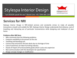 
Stylespa Interior Design
“Let DESIGN speak for you” Board Line: +91 7044 085 234
Stylespa Interior Design in NRI-related services and constantly strives to make all possible
transactions smooth and suitable for NRI. Stylespa Interior Design understands that distance, cost of
travelling and interacting are of particular inconvenience while designing and makeover of your
home.
Problems often NRI faces
• NRIs commonly face the following problems
• Frequent availability to be present at the site
• Travelling and boarding cost
• Cannot shop around for the best deals due to shortage of time
• Lack of awareness of Indian furnishing industry
• Hassle of Import of furniture/white goods which is also very expensive
• Non-communication with the developers for specification
• Design concept changes or modification
 