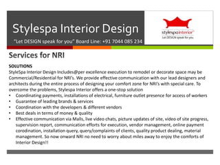 
Stylespa Interior Design
“Let DESIGN speak for you” Board Line: +91 7044 085 234
SOLUTIONS
StyleSpa Interior Design Includes@per excellence execution to remodel or decorate space may be
Commercial/Residential for NRI’s. We provide effective communication with our lead designers and
architects during the entire process of designing your comfort zone for NRI’s with special care. To
overcome the problems, Stylespa Interior offers a one-stop solution
• Coordinating payments, installations of electrical, furniture outlet presence for access of workers
• Guarantee of leading brands & services
• Coordination with the developers & different vendors
• Best deals in terms of money & quality
• Effective communication via Malls, live video chats, picture updates of site, video of site progress,
supervision report, communication efforts for execution, vendor management, online payment
corodination, installation query, query/complaints of clients, quality product dealing, material
management. So now onward NRI no need to worry about miles away to enjoy the comforts of
Interior Design!!
 